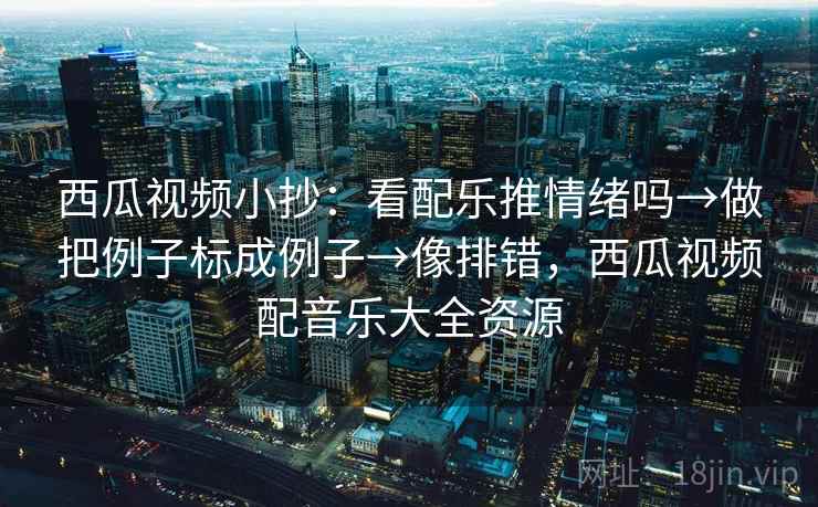 西瓜视频小抄：看配乐推情绪吗→做把例子标成例子→像排错，西瓜视频配音乐大全资源
