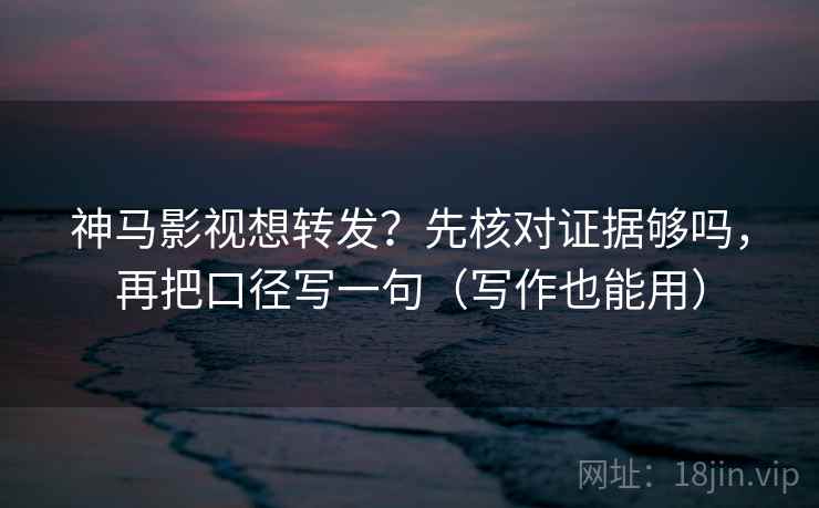 神马影视想转发？先核对证据够吗，再把口径写一句（写作也能用）