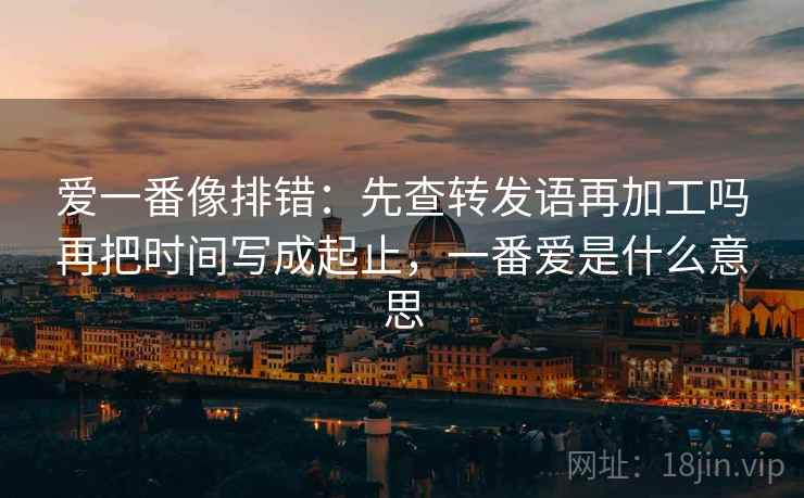爱一番像排错：先查转发语再加工吗再把时间写成起止，一番爱是什么意思