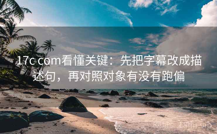 17c com看懂关键：先把字幕改成描述句，再对照对象有没有跑偏