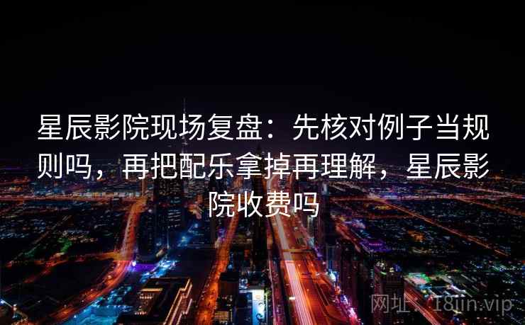 星辰影院现场复盘：先核对例子当规则吗，再把配乐拿掉再理解，星辰影院收费吗