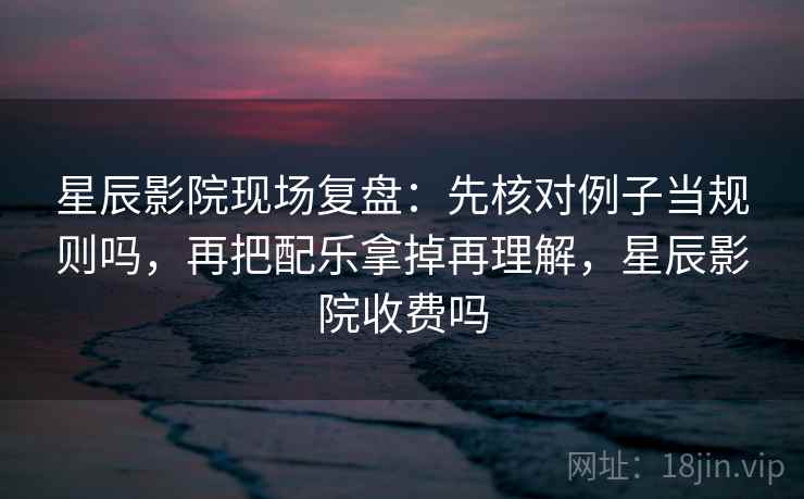 星辰影院现场复盘：先核对例子当规则吗，再把配乐拿掉再理解，星辰影院收费吗