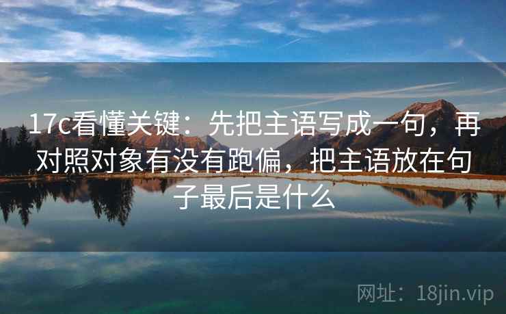 17c看懂关键：先把主语写成一句，再对照对象有没有跑偏，把主语放在句子最后是什么