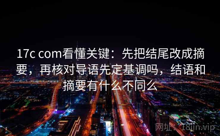 17c com看懂关键：先把结尾改成摘要，再核对导语先定基调吗，结语和摘要有什么不同么