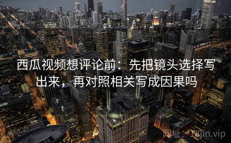 西瓜视频想评论前：先把镜头选择写出来，再对照相关写成因果吗