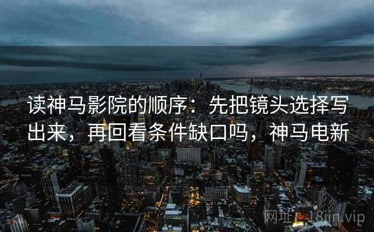 读神马影院的顺序：先把镜头选择写出来，再回看条件缺口吗，神马电新