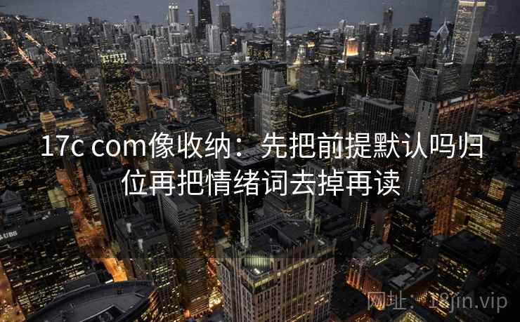 17c com像收纳：先把前提默认吗归位再把情绪词去掉再读