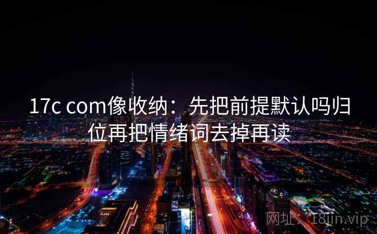 17c com像收纳：先把前提默认吗归位再把情绪词去掉再读