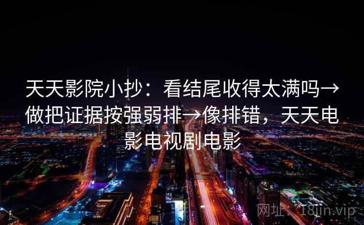 天天影院小抄:看结尾收得太满吗→做把证据按强弱排→像排错,天天电影电视剧电影 天天影院小抄:看结尾收得太满吗→做把证据按强弱排→像排错,天天电影电视剧电影