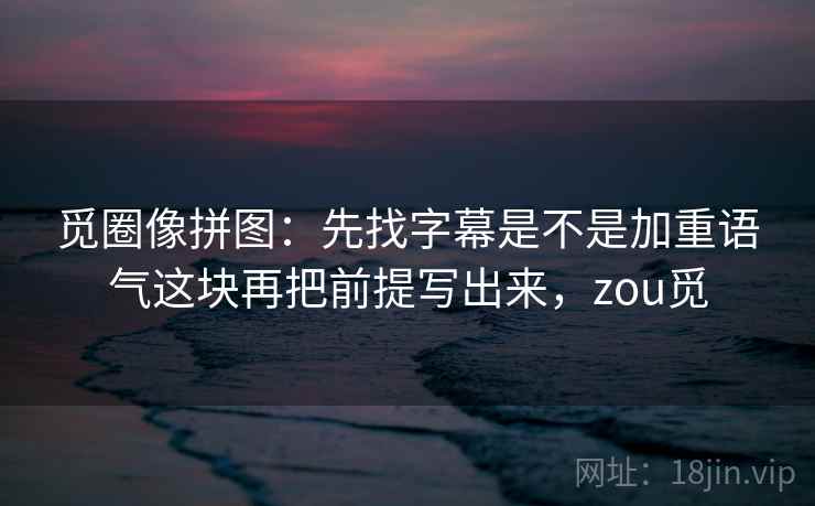 觅圈像拼图:先找字幕是不是加重语气这块再把前提写出来,zou觅 觅圈像拼图:先找字幕是不是加重语气这块再把前提写出来,zou觅