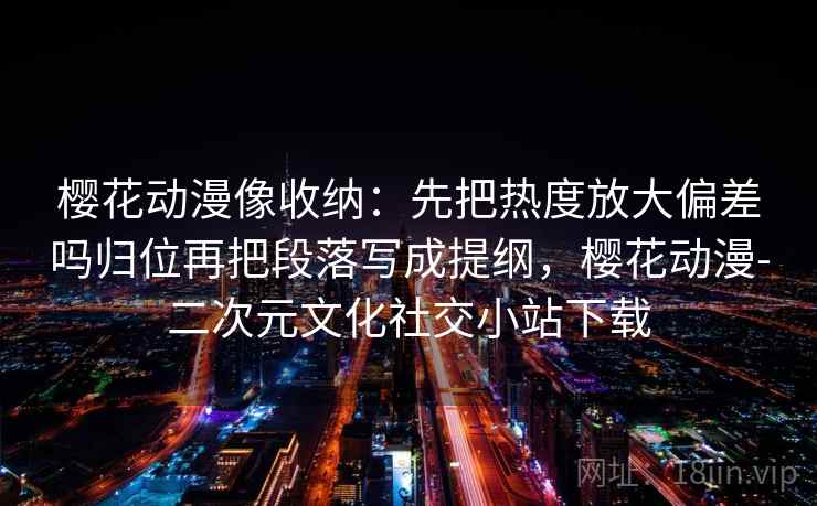 樱花动漫像收纳:先把热度放大偏差吗归位再把段落写成提纲,樱花动漫-二次元文化社交小站下载 樱花动漫像收纳:先把热度放大偏差吗归位再把段落写成提纲,樱花动漫-二次元文化社交小站下载