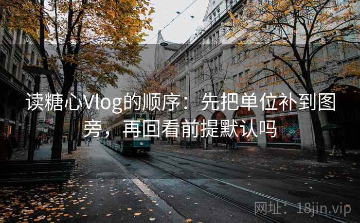读糖心Vlog的顺序:先把单位补到图旁,再回看前提默认吗 读糖心Vlog的顺序:先把单位补到图旁,再回看前提默认吗