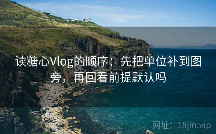 读糖心Vlog的顺序:先把单位补到图旁,再回看前提默认吗 读糖心Vlog的顺序:先把单位补到图旁,再回看前提默认吗