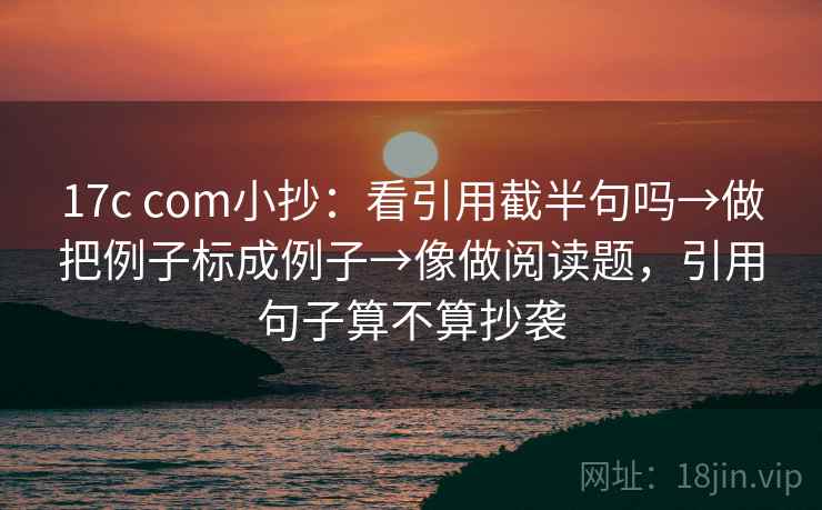 17c com小抄:看引用截半句吗→做把例子标成例子→像做阅读题,引用句子算不算抄袭 17c com小抄:看引用截半句吗→做把例子标成例子→像做阅读题,引用句子算不算抄袭