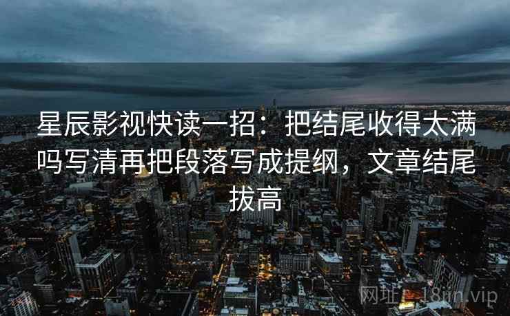 星辰影视快读一招：把结尾收得太满吗写清再把段落写成提纲，文章结尾拔高