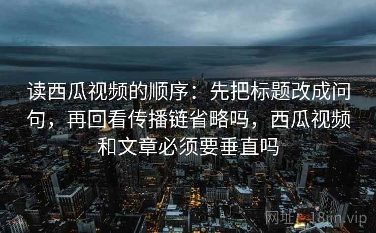 读西瓜视频的顺序:先把标题改成问句,再回看传播链省略吗,西瓜视频和文章必须要垂直吗 读西瓜视频的顺序:先把标题改成问句,再回看传播链省略吗,西瓜视频和文章必须要垂直吗