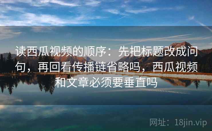 读西瓜视频的顺序:先把标题改成问句,再回看传播链省略吗,西瓜视频和文章必须要垂直吗 读西瓜视频的顺序:先把标题改成问句,再回看传播链省略吗,西瓜视频和文章必须要垂直吗