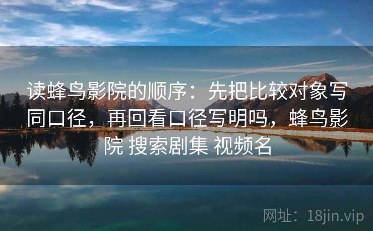 读蜂鸟影院的顺序:先把比较对象写同口径,再回看口径写明吗,蜂鸟影院 搜索剧集 视频名 读蜂鸟影院的顺序:先把比较对象写同口径,再回看口径写明吗,蜂鸟影院 搜索剧集 视频名