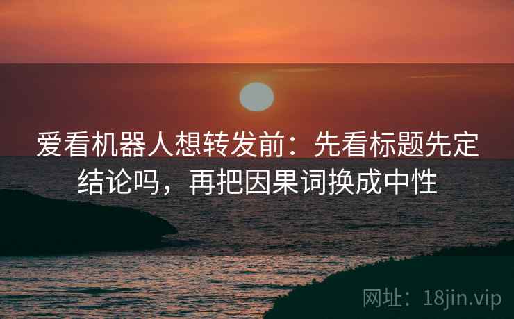 爱看机器人想转发前:先看标题先定结论吗,再把因果词换成中性 爱看机器人想转发前:先看标题先定结论吗,再把因果词换成中性