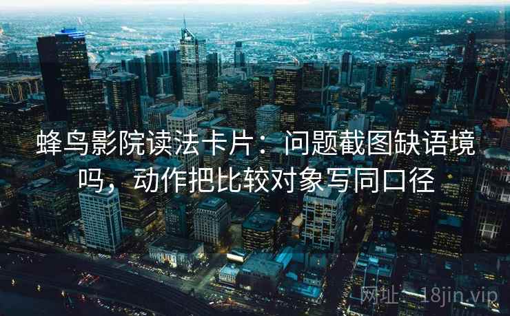 蜂鸟影院读法卡片:问题截图缺语境吗,动作把比较对象写同口径 蜂鸟影院读法卡片:问题截图缺语境吗,动作把比较对象写同口径