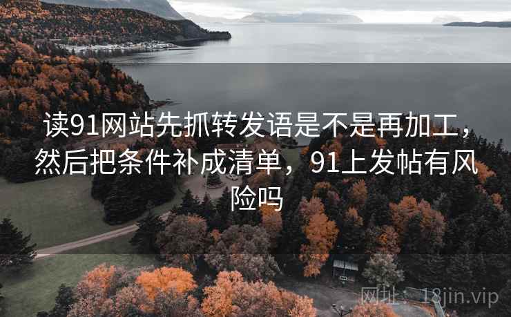 读91网站先抓转发语是不是再加工,然后把条件补成清单,91上发帖有风险吗 读91网站先抓转发语是不是再加工,然后把条件补成清单,91上发帖有风险吗