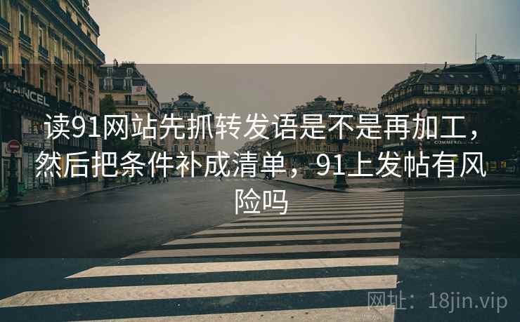 读91网站先抓转发语是不是再加工,然后把条件补成清单,91上发帖有风险吗 读91网站先抓转发语是不是再加工,然后把条件补成清单,91上发帖有风险吗
