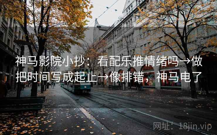 神马影院小抄:看配乐推情绪吗→做把时间写成起止→像排错,神马电了 神马影院小抄:看配乐推情绪吗→做把时间写成起止→像排错,神马电了