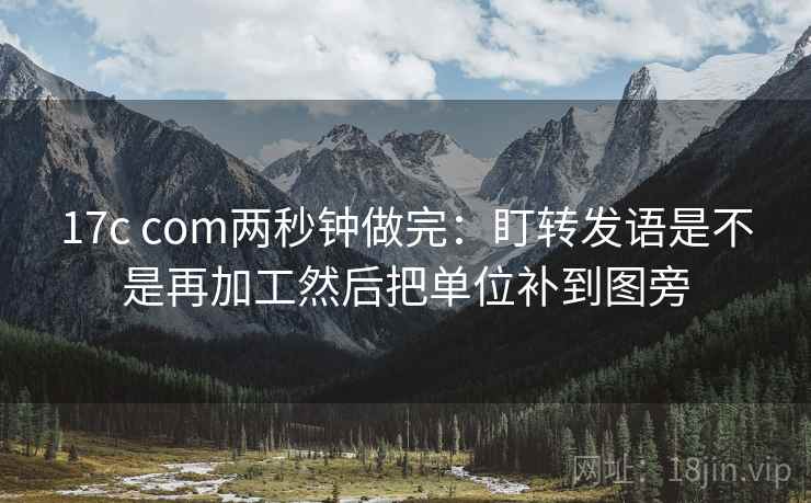 17c com两秒钟做完:盯转发语是不是再加工然后把单位补到图旁 17c com两秒钟做完:盯转发语是不是再加工然后把单位补到图旁