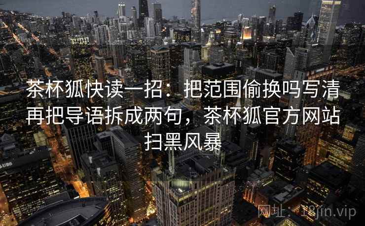 茶杯狐快读一招:把范围偷换吗写清再把导语拆成两句,茶杯狐官方网站扫黑风暴 茶杯狐快读一招:把范围偷换吗写清再把导语拆成两句,茶杯狐官方网站扫黑风暴