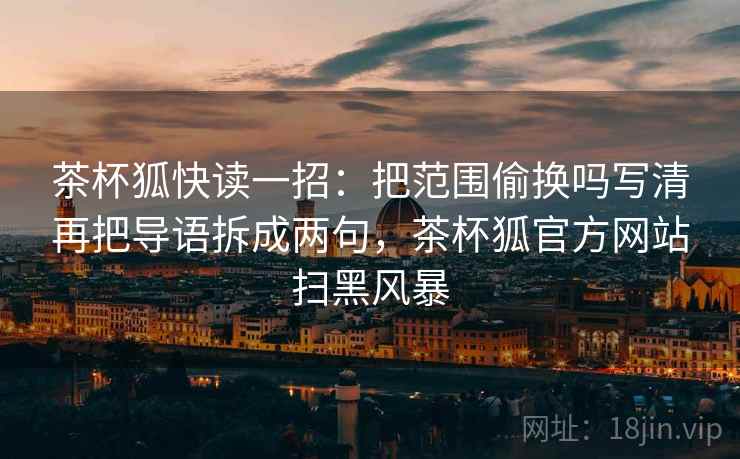 茶杯狐快读一招:把范围偷换吗写清再把导语拆成两句,茶杯狐官方网站扫黑风暴 茶杯狐快读一招:把范围偷换吗写清再把导语拆成两句,茶杯狐官方网站扫黑风暴