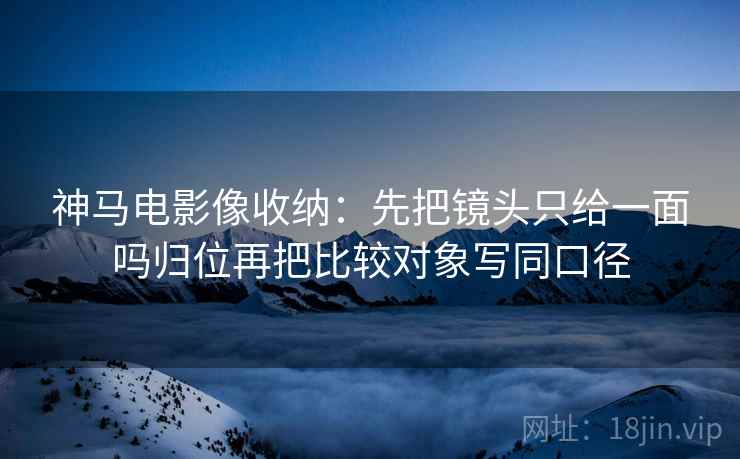 神马电影像收纳:先把镜头只给一面吗归位再把比较对象写同口径 神马电影像收纳:先把镜头只给一面吗归位再把比较对象写同口径