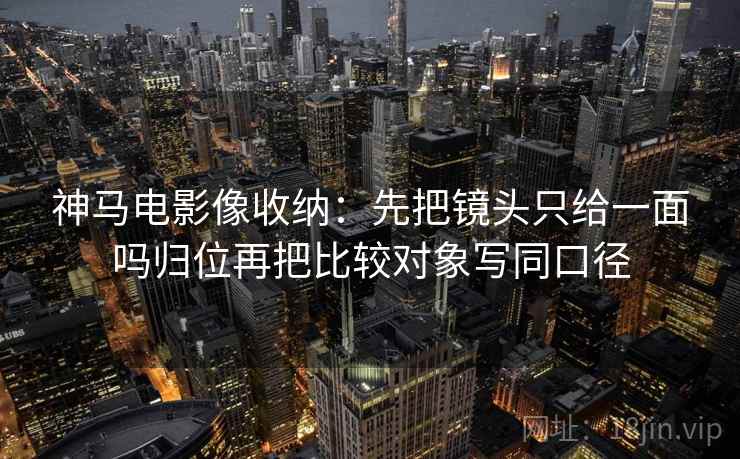 神马电影像收纳:先把镜头只给一面吗归位再把比较对象写同口径 神马电影像收纳:先把镜头只给一面吗归位再把比较对象写同口径
