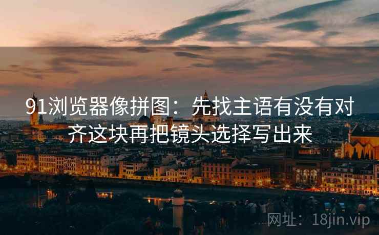 91浏览器像拼图:先找主语有没有对齐这块再把镜头选择写出来 91浏览器像拼图:先找主语有没有对齐这块再把镜头选择写出来