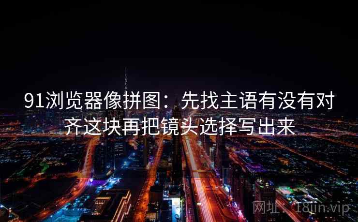 91浏览器像拼图:先找主语有没有对齐这块再把镜头选择写出来 91浏览器像拼图:先找主语有没有对齐这块再把镜头选择写出来