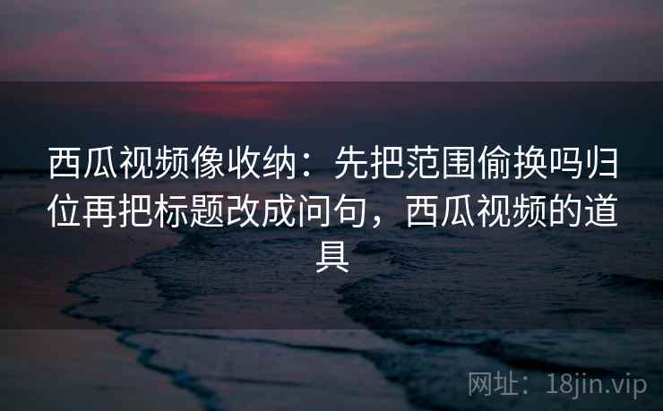 西瓜视频像收纳:先把范围偷换吗归位再把标题改成问句,西瓜视频的道具 西瓜视频像收纳:先把范围偷换吗归位再把标题改成问句,西瓜视频的道具