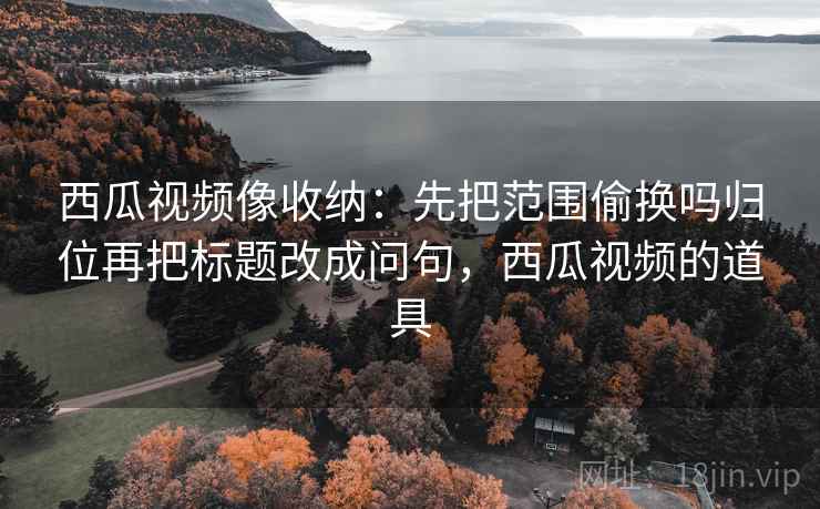 西瓜视频像收纳:先把范围偷换吗归位再把标题改成问句,西瓜视频的道具 西瓜视频像收纳:先把范围偷换吗归位再把标题改成问句,西瓜视频的道具