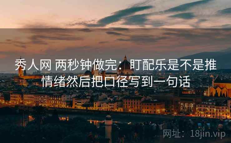 秀人网 两秒钟做完:盯配乐是不是推情绪然后把口径写到一句话 秀人网 两秒钟做完:盯配乐是不是推情绪然后把口径写到一句话