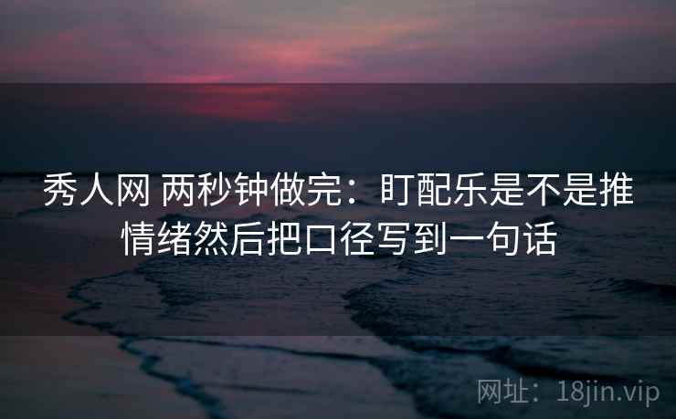 秀人网 两秒钟做完:盯配乐是不是推情绪然后把口径写到一句话 秀人网 两秒钟做完:盯配乐是不是推情绪然后把口径写到一句话