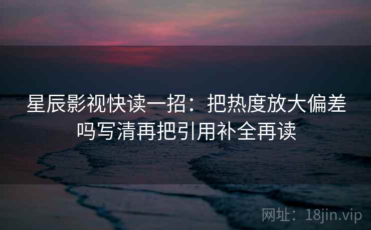 星辰影视快读一招:把热度放大偏差吗写清再把引用补全再读 星辰影视快读一招:把热度放大偏差吗写清再把引用补全再读