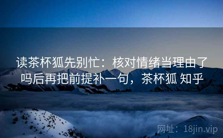 读茶杯狐先别忙：核对情绪当理由了吗后再把前提补一句，茶杯狐 知乎