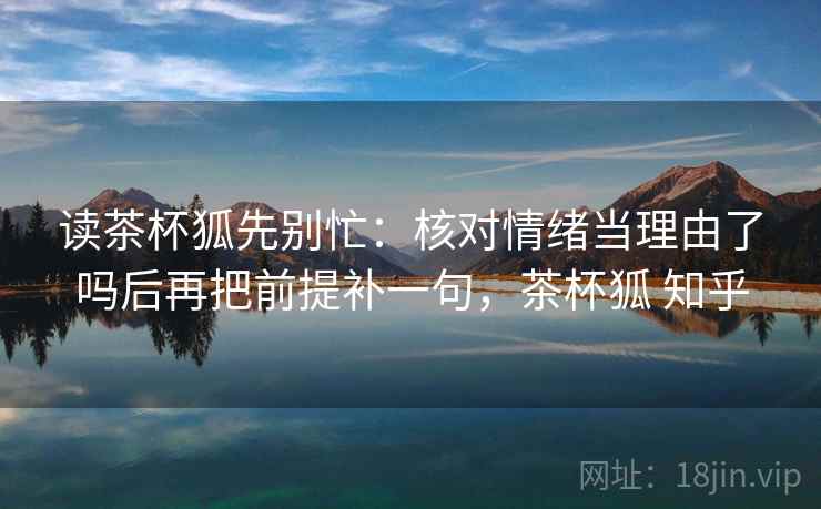 读茶杯狐先别忙：核对情绪当理由了吗后再把前提补一句，茶杯狐 知乎