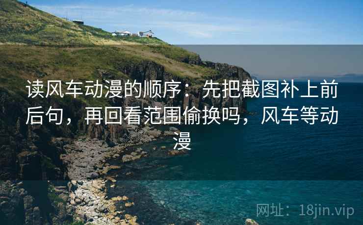 读风车动漫的顺序：先把截图补上前后句，再回看范围偷换吗，风车等动漫