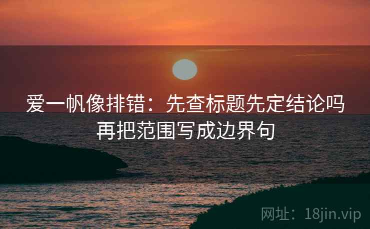 爱一帆像排错:先查标题先定结论吗再把范围写成边界句 爱一帆像排错:先查标题先定结论吗再把范围写成边界句