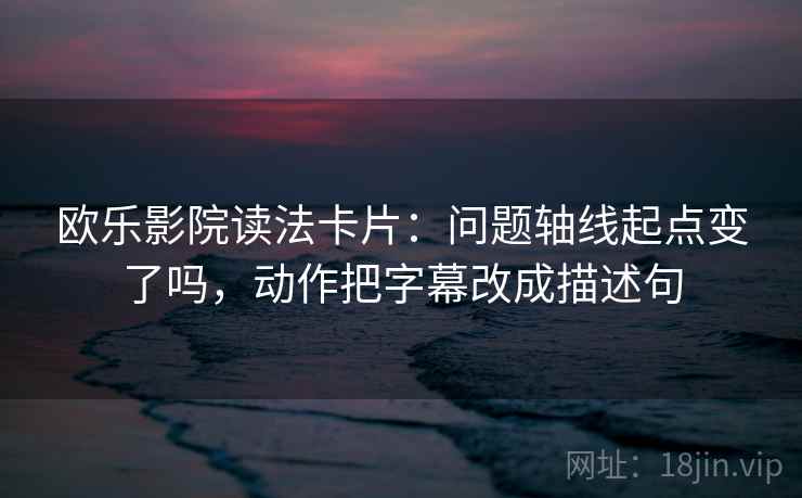 欧乐影院读法卡片:问题轴线起点变了吗,动作把字幕改成描述句 欧乐影院读法卡片:问题轴线起点变了吗,动作把字幕改成描述句