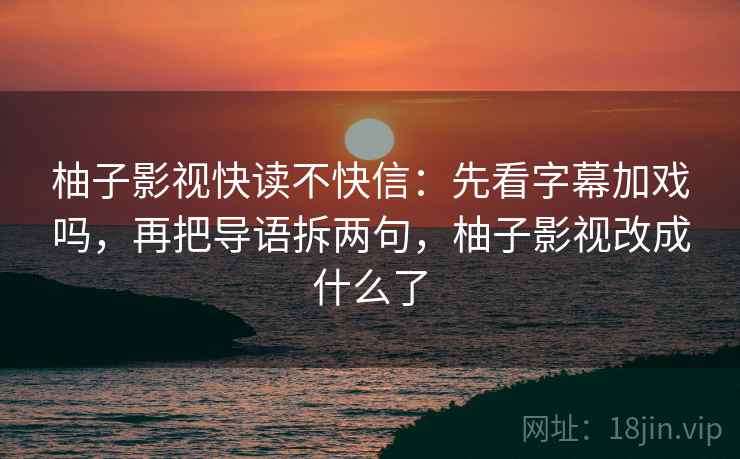 柚子影视快读不快信:先看字幕加戏吗,再把导语拆两句,柚子影视改成什么了 柚子影视快读不快信:先看字幕加戏吗,再把导语拆两句,柚子影视改成什么了