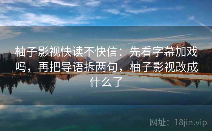 柚子影视快读不快信:先看字幕加戏吗,再把导语拆两句,柚子影视改成什么了 柚子影视快读不快信:先看字幕加戏吗,再把导语拆两句,柚子影视改成什么了