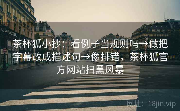 茶杯狐小抄:看例子当规则吗→做把字幕改成描述句→像排错,茶杯狐官方网站扫黑风暴 茶杯狐小抄:看例子当规则吗→做把字幕改成描述句→像排错,茶杯狐官方网站扫黑风暴