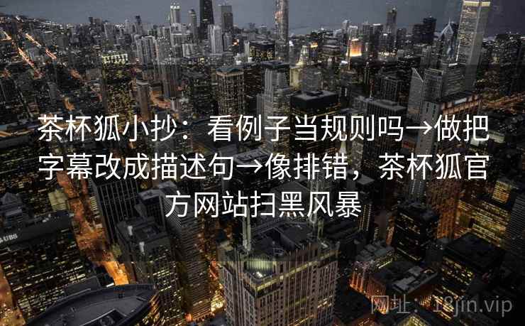 茶杯狐小抄:看例子当规则吗→做把字幕改成描述句→像排错,茶杯狐官方网站扫黑风暴 茶杯狐小抄:看例子当规则吗→做把字幕改成描述句→像排错,茶杯狐官方网站扫黑风暴