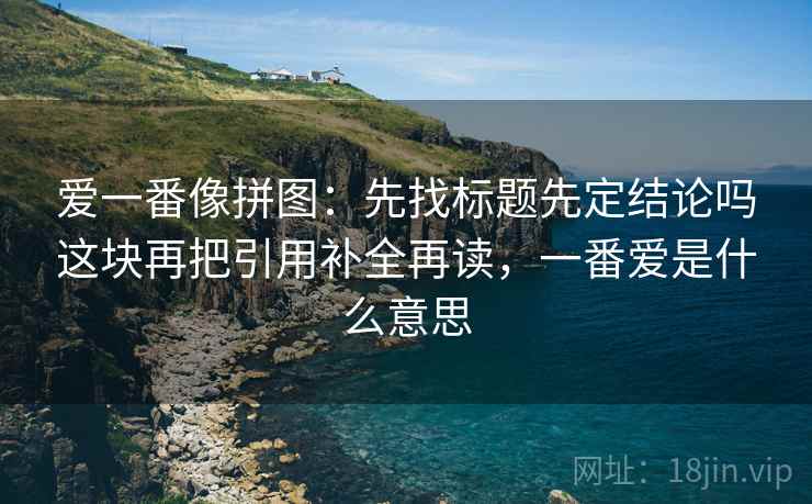 爱一番像拼图:先找标题先定结论吗这块再把引用补全再读,一番爱是什么意思 爱一番像拼图:先找标题先定结论吗这块再把引用补全再读,一番爱是什么意思
