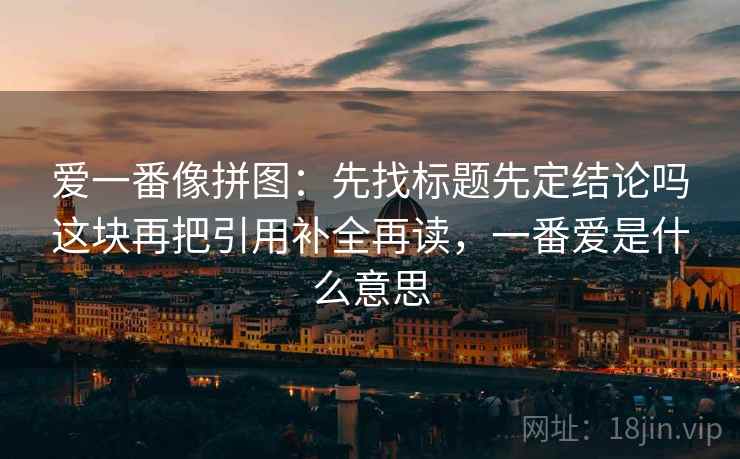 爱一番像拼图：先找标题先定结论吗这块再把引用补全再读，一番爱是什么意思